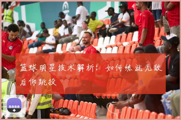 篮球明星技术解析:如何练就无敌后仰跳投